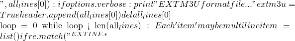 ", all_lines[0]):     if options.verbose:       print "EXTM3U format file..."     extm3u = True     header.append(all_lines[0])     del all_lines[0]    loop = 0   while loop < len(all_lines):     # Each 'item' may be multiline     item = list()     if re.match("^#EXTINF.*
