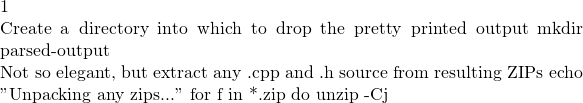 1  # Create a directory into which to drop the pretty printed output mkdir parsed-output  # Not so elegant, but extract any .cpp and .h source from resulting ZIPs echo "Unpacking any zips..." for f in *.zip do   unzip -Cj