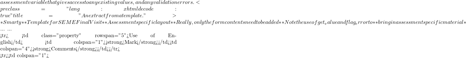 assessment variable that gives access to any existing values, and any validation errors. <pre class="lang:xhtml decode:true" title="An extract from a template.">{* Smarty *} {* Template for SEME Final Visit *} {* Assessment specific layout *} {* Really, only the form contents need to be added *} {* Note the use of get_value and flag_error to *}Â Â  Â  {* bring in assessment specific material *}  ... ...  <tr> <td class="property" rowspan="5">Use of English</td> <td colspan="1"><strong>Mark</strong></td><td colspan="4"><strong>Comments</strong></td></tr>  <tr><td colspan="1">   {